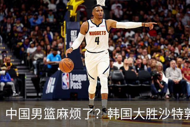 中国男篮麻烦了？韩国大胜沙特郭士强该头疼了：中国队已输不起了？