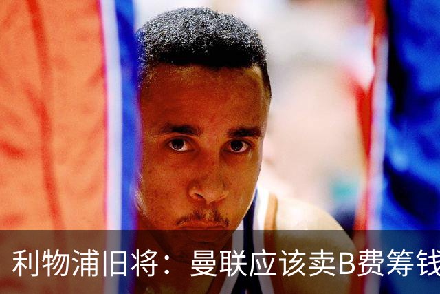利物浦旧将：曼联应该卖B费筹钱重建，他的助攻纪录被高估