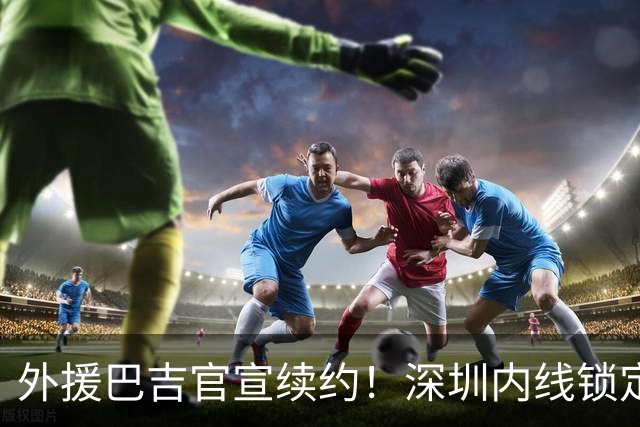 外援巴吉官宣续约！深圳内线锁定，周鹏去留成为休赛期最大悬念