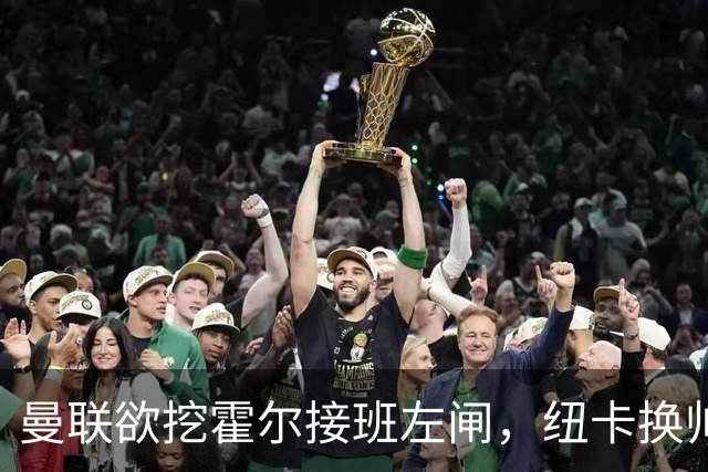 曼联欲挖霍尔接班左闸，纽卡换帅却成阻碍！恐需7000万今夏难成交
