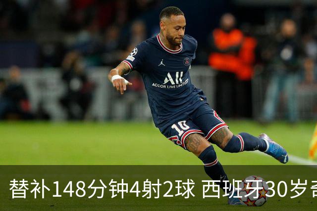 替补148分钟4射2球 西班牙30岁奇兵要搅局世界杯决赛