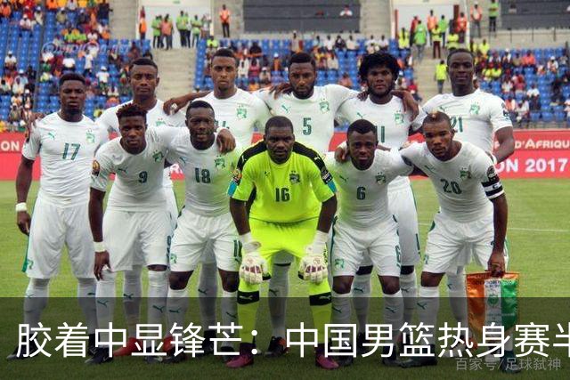 胶着中显锋芒：中国男篮热身赛半场48-46力克乌拉圭