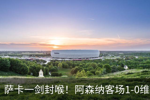 萨卡一剑封喉！阿森纳客场1‑0维拉取两连胜，战切尔西仍有短板
