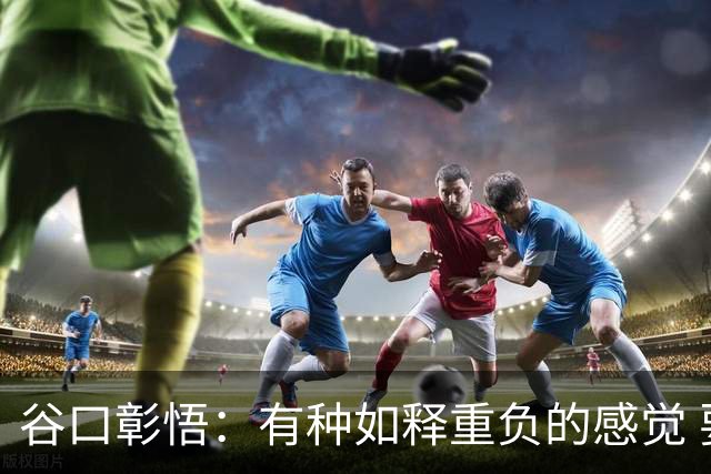 谷口彰悟：有种如释重负的感觉 要进一步提升状态迎接淘汰赛比赛