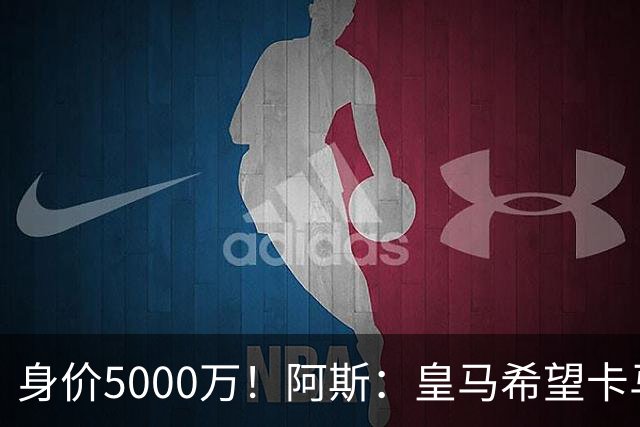 身价5000万！阿斯：皇马希望卡马文加卖6000万，他是阵容最弱一环
