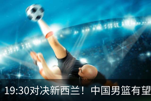 19:30对决新西兰！中国男篮有望险胜，3大关键原因解析