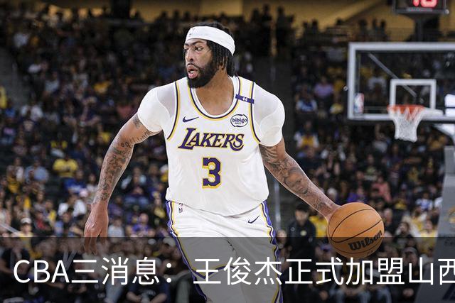 CBA三消息：王俊杰正式加盟山西，吴前要离开浙江，朱芳雨机不可失